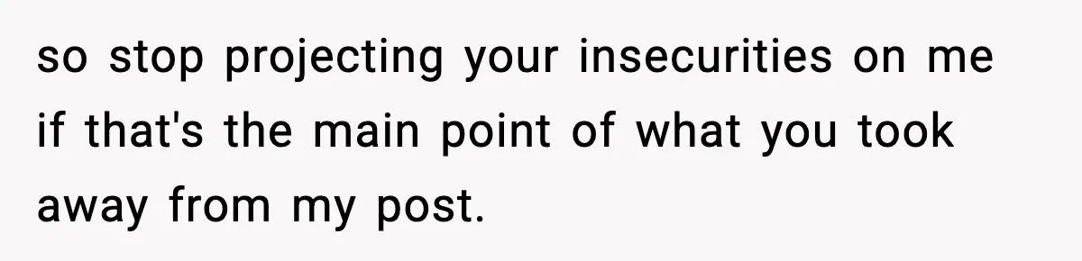 so stop projecting your insecurities on me if that's the main point of what you took away from my post.