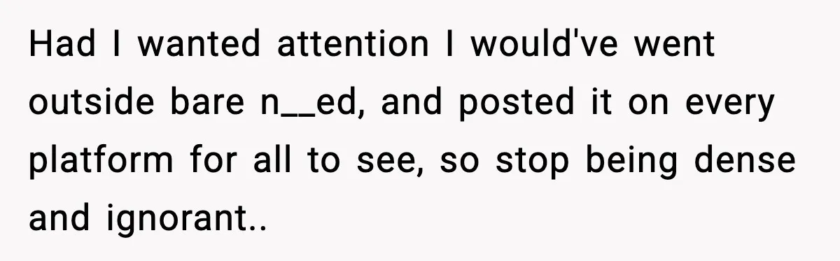 Had I wanted attention I would've went outside bare n__ed, and posted it on every platform for all to see, so stop being dense and ignorant..