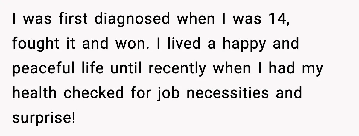 I was first diagnosed when I was 14, fought it and won. I lived a happy and peaceful life until recently when I had my health checked for job necessities...