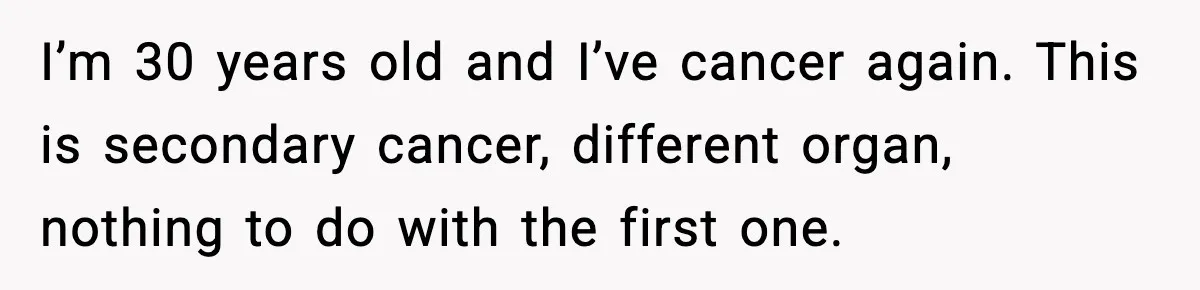 I’m 30 years old and I’ve cancer again. This is secondary cancer, different organ, nothing to do with the first one.
