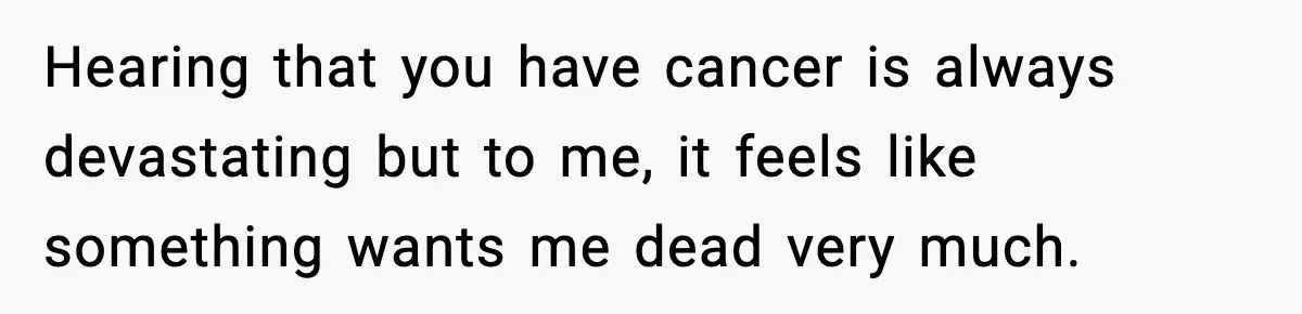 Hearing that you have cancer is always devastating but to me, it feels like something wants me dead very much.