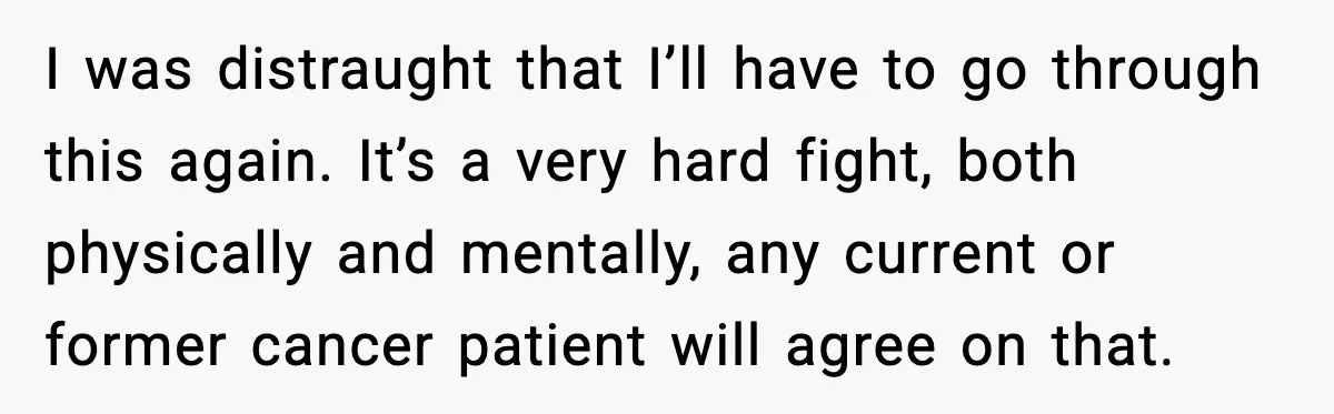 I was distraught that I’ll have to go through this again. It’s a very hard fight, both physically and mentally, any current or former cancer patient will agree on that.
