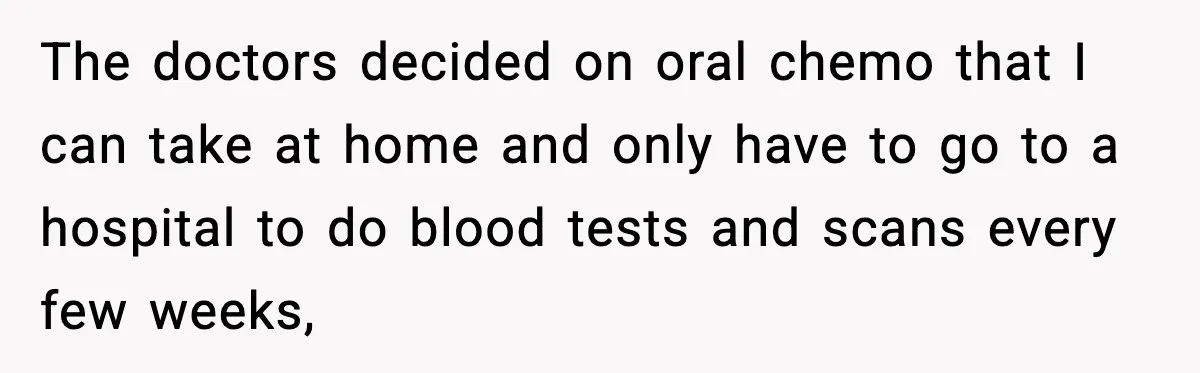 The doctors decided on oral chemo that I can take at home and only have to go to a hospital to do blood tests and scans every few weeks,