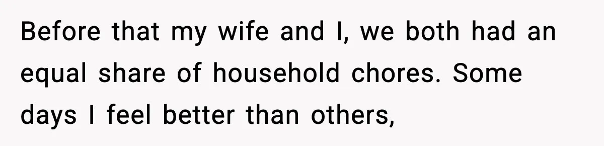 Before that my wife and I, we both had an equal share of household chores. Some days I feel better than others,