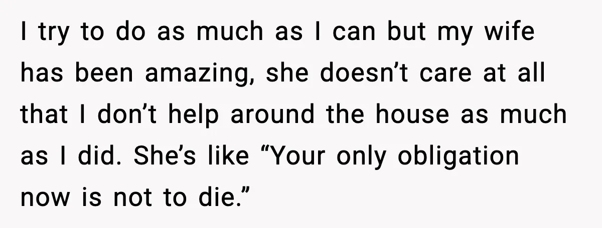 I try to do as much as I can but my wife has been amazing, she doesn’t care at all that I don’t help around the house as much as...