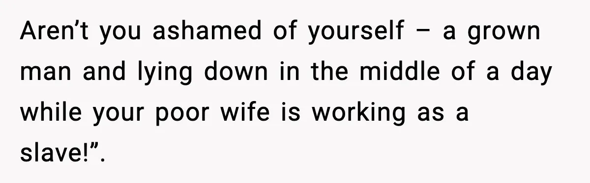 Aren’t you ashamed of yourself – a grown man and lying down in the middle of a day while your poor wife is working as a slave!”.