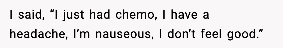I said, “I just had chemo, I have a headache, I’m nauseous, I don’t feel good.”