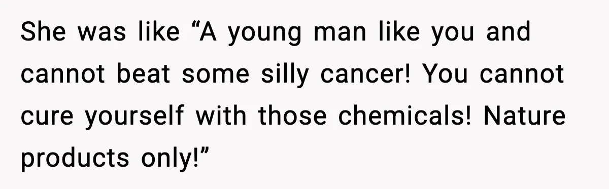 She was like “A young man like you and cannot beat some silly cancer! You cannot cure yourself with those chemicals! Nature products only!”