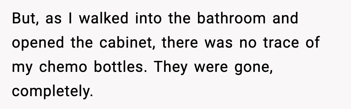 But, as I walked into the bathroom and opened the cabinet, there was no trace of my chemo bottles. They were gone, completely.