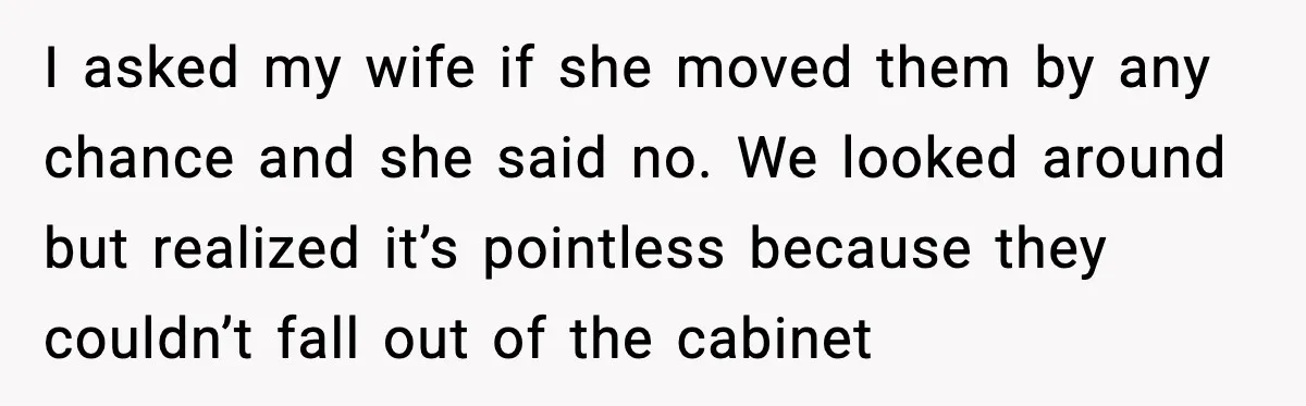 I asked my wife if she moved them by any chance and she said no. We looked around but realized it’s pointless because they couldn’t fall out of the cabinet