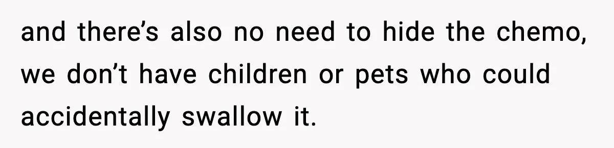 and there’s also no need to hide the chemo, we don’t have children or pets who could accidentally swallow it.