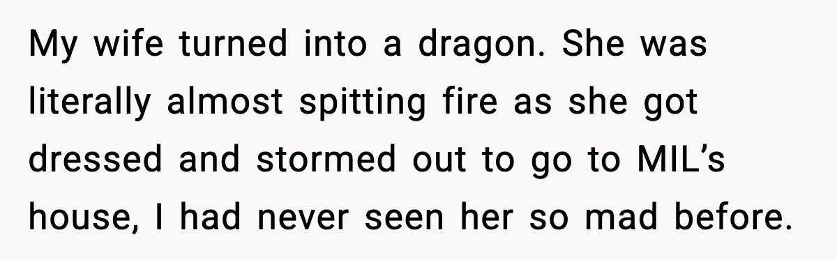 My wife turned into a dragon. She was literally almost spitting fire as she got dressed and stormed out to go to MIL’s house, I had never seen her so...