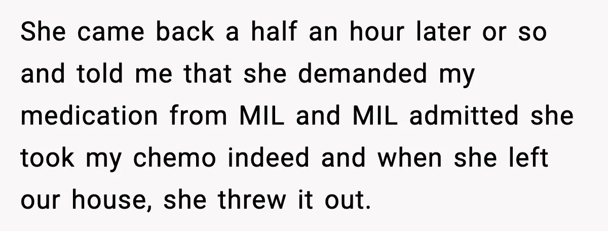 She came back a half an hour later or so and told me that she demanded my medication from MIL and MIL admitted she took my chemo indeed and when...