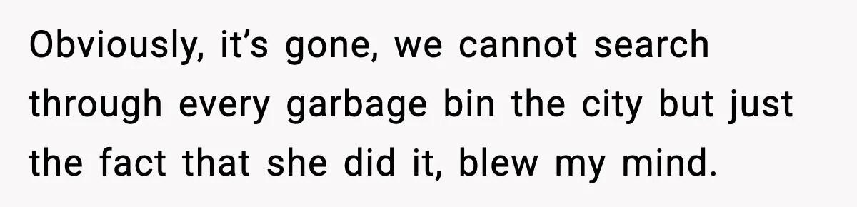 Obviously, it’s gone, we cannot search through every garbage bin the city but just the fact that she did it, blew my mind.