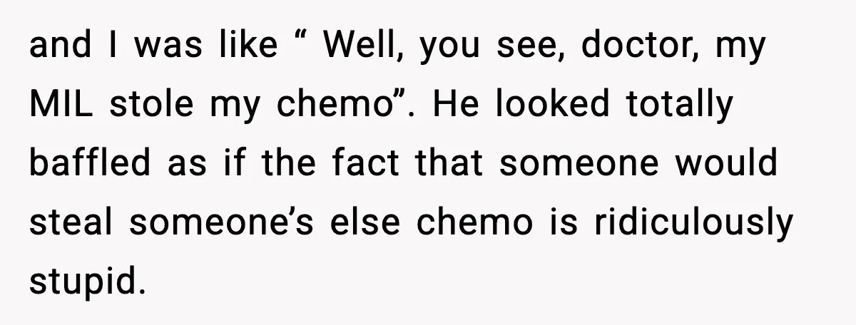 and I was like “ Well, you see, doctor, my MIL stole my chemo”. He looked totally baffled as if the fact that someone would steal someone’s else chemo is...