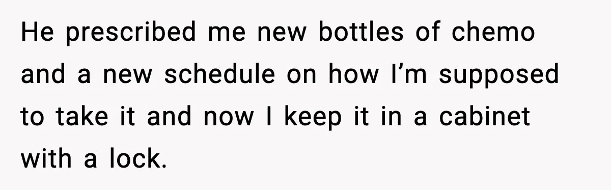 He prescribed me new bottles of chemo and a new schedule on how I’m supposed to take it and now I keep it in a cabinet with a lock.