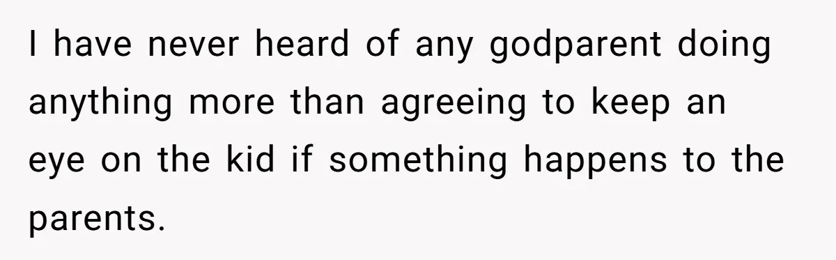 I have never heard of any godparent doing anything more than agreeing to keep an eye on the kid if something happens to the parents.