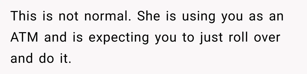 This is not normal. She is using you as an ATM and is expecting you to just roll over and do it.