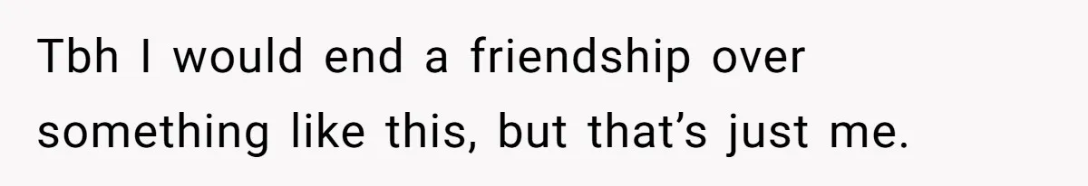 Tbh I would end a friendship over something like this, but that’s just me.