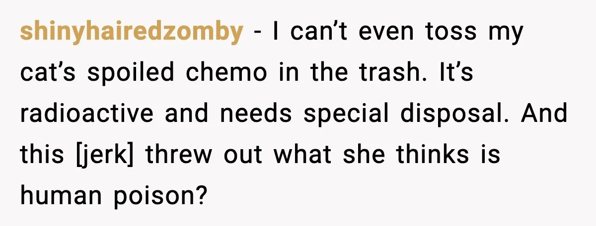 shinyhairedzomby - I can’t even toss my cat’s spoiled chemo in the trash. It’s radioactive and needs special disposal. And this [jerk] threw out what she thinks is human poison?