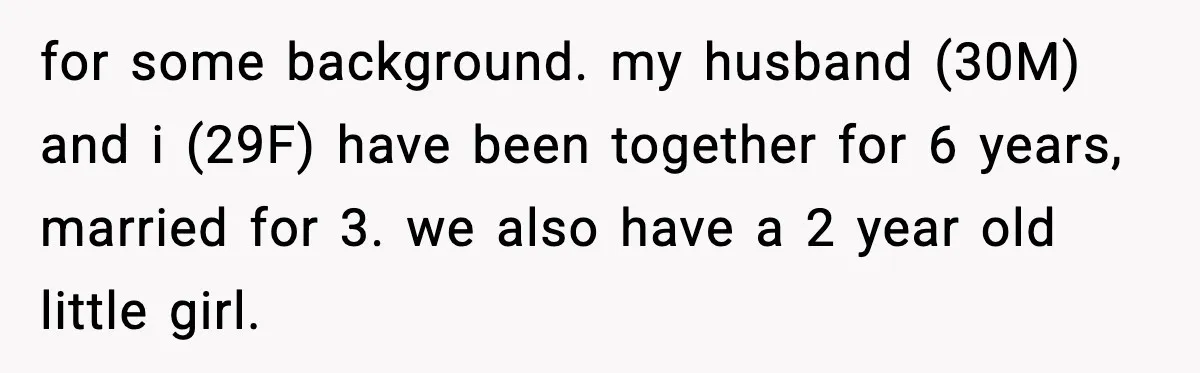 for some background. my husband (30M) and i (29F) have been together for 6 years, married for 3. we also have a 2 year old little girl.