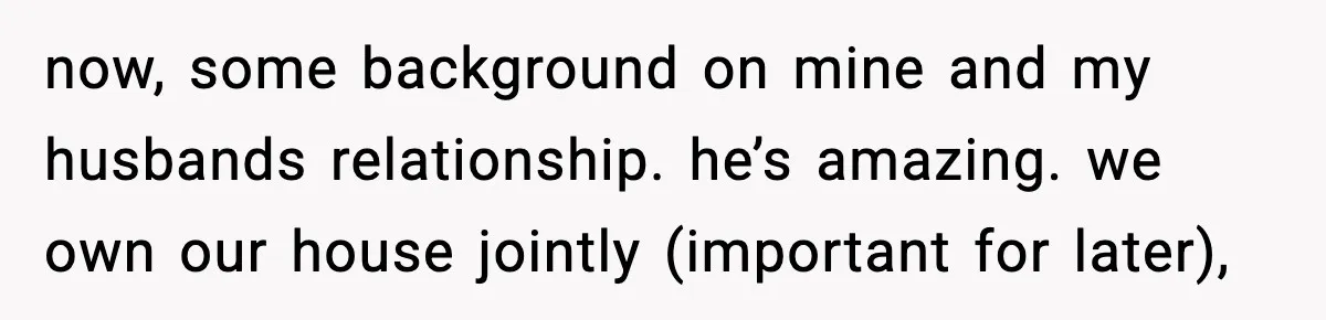 now, some background on mine and my husbands relationship. he’s amazing. we own our house jointly (important for later),