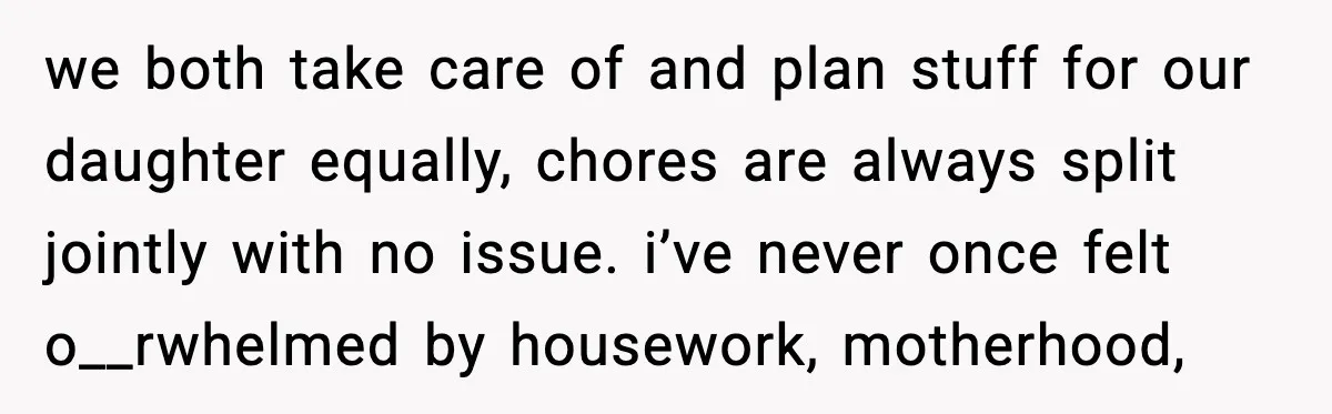 we both take care of and plan stuff for our daughter equally, chores are always split jointly with no issue. i’ve never once felt o__rwhelmed by housework, motherhood,
