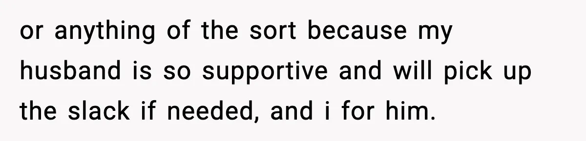 or anything of the sort because my husband is so supportive and will pick up the slack if needed, and i for him.