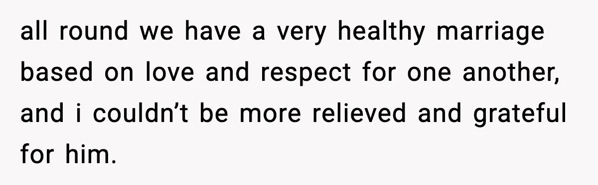 all round we have a very healthy marriage based on love and respect for one another, and i couldn’t be more relieved and grateful for him.
