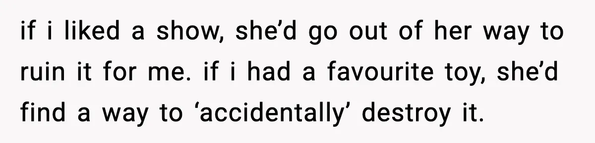 if i liked a show, she’d go out of her way to ruin it for me. if i had a favourite toy, she’d find a way to ‘accidentally’ destroy it.