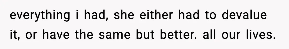 everything i had, she either had to devalue it, or have the same but better. all our lives.