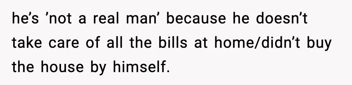 he’s ’not a real man’ because he doesn’t take care of all the bills at home/didn’t buy the house by himself.
