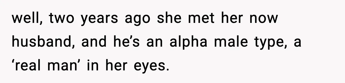 well, two years ago she met her now husband, and he’s an alpha male type, a ‘real man’ in her eyes.