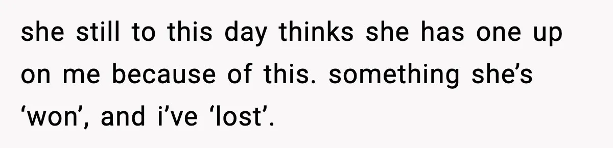 she still to this day thinks she has one up on me because of this. something she’s ‘won’, and i’ve ‘lost’.