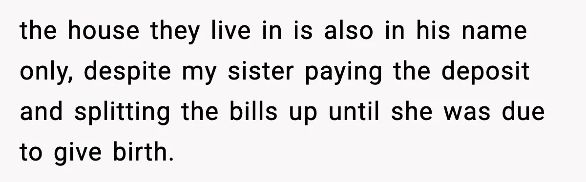 the house they live in is also in his name only, despite my sister paying the deposit and splitting the bills up until she was due to give birth.