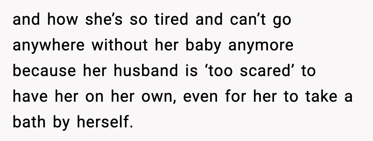 and how she’s so tired and can’t go anywhere without her baby anymore because her husband is ‘too scared’ to have her on her own, even for her to take...