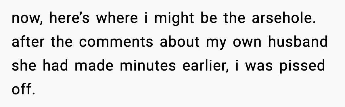 now, here’s where i might be the arsehole. after the comments about my own husband she had made minutes earlier, i was pissed off.
