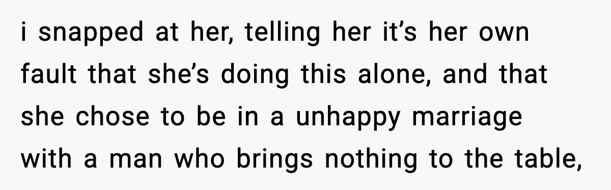 i snapped at her, telling her it’s her own fault that she’s doing this alone, and that she chose to be in a unhappy marriage with a man who brings...
