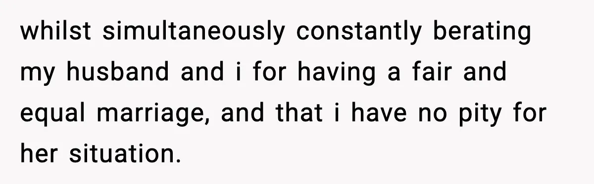 whilst simultaneously constantly berating my husband and i for having a fair and equal marriage, and that i have no pity for her situation.