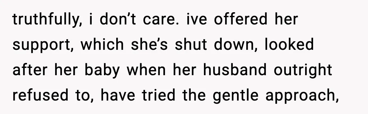 truthfully, i don’t care. ive offered her support, which she’s shut down, looked after her baby when her husband outright refused to, have tried the gentle approach,