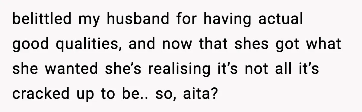 belittled my husband for having actual good qualities, and now that shes got what she wanted she’s realising it’s not all it’s cracked up to be.. so, aita?