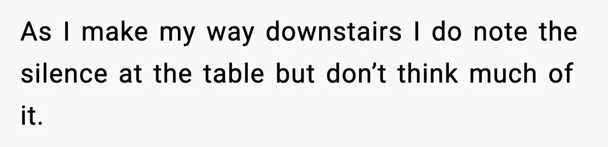 As I make my way downstairs I do note the silence at the table but don’t think much of it.