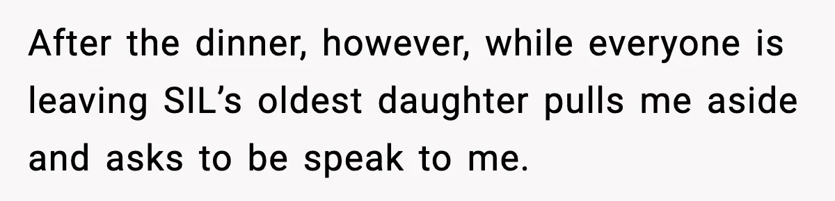 After the dinner, however, while everyone is leaving SIL’s oldest daughter pulls me aside and asks to be speak to me.
