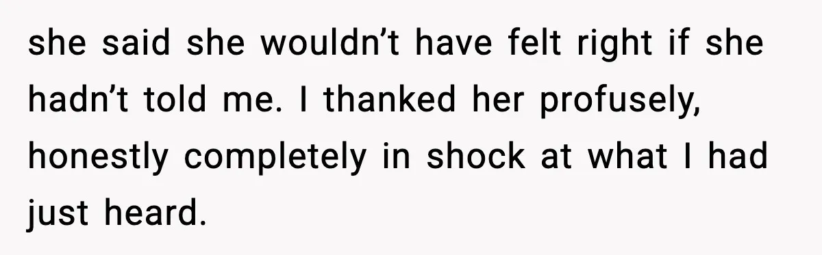 she said she wouldn’t have felt right if she hadn’t told me. I thanked her profusely, honestly completely in shock at what I had just heard.