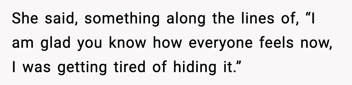She said, something along the lines of, “I am glad you know how everyone feels now, I was getting tired of hiding it.”