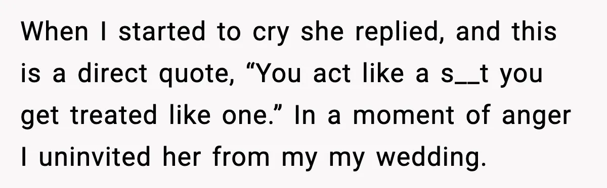 When I started to cry she replied, and this is a direct quote, “You act like a s__t you get treated like one.” In a moment of anger I uninvited...