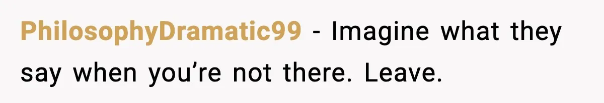 PhilosophyDramatic99 - Imagine what they say when you’re not there. Leave.