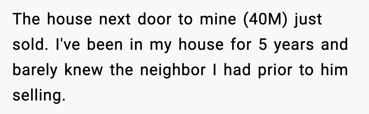 The house next door to mine (40M) just sold. I've been in my house for 5 years and barely knew the neighbor I had prior to him selling.