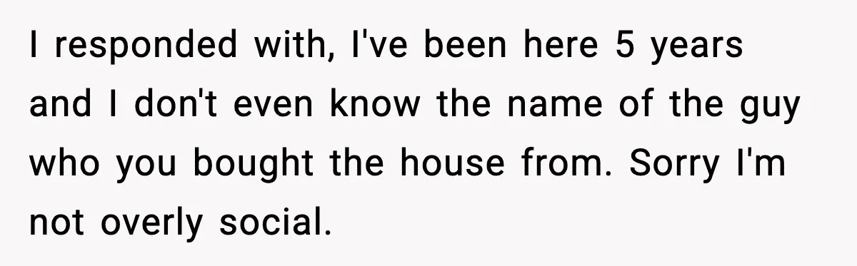 I responded with, I've been here 5 years and I don't even know the name of the guy who you bought the house from. Sorry I'm not overly social.