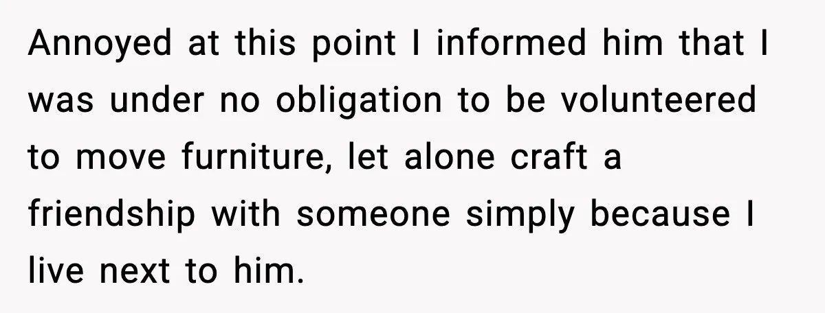 Annoyed at this point I informed him that I was under no obligation to be volunteered to move furniture, let alone craft a friendship with someone simply because I live...